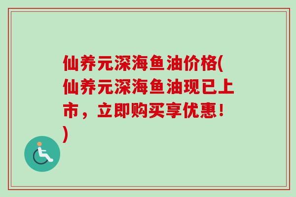 仙养元深海鱼油价格(仙养元深海鱼油现已上市，立即购买享优惠！)