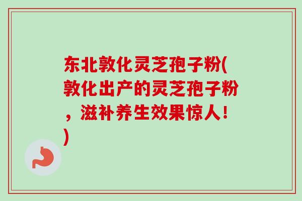 东北敦化灵芝孢子粉(敦化出产的灵芝孢子粉，滋补养生效果惊人！)