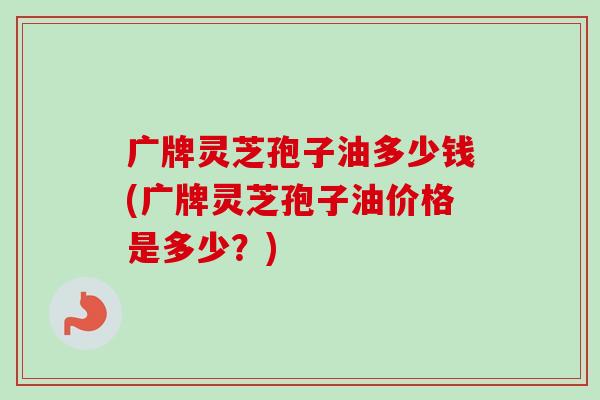 广牌灵芝孢子油多少钱(广牌灵芝孢子油价格是多少？)