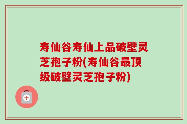 寿仙谷寿仙上品破壁灵芝孢子粉(寿仙谷最顶级破壁灵芝孢子粉)