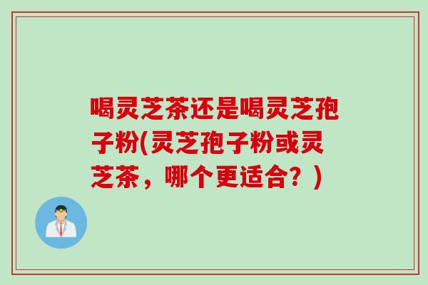 喝灵芝茶还是喝灵芝孢子粉(灵芝孢子粉或灵芝茶，哪个更适合？)