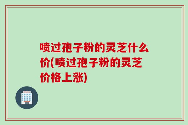 喷过孢子粉的灵芝什么价(喷过孢子粉的灵芝价格上涨)