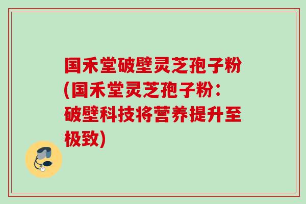国禾堂破壁灵芝孢子粉(国禾堂灵芝孢子粉：破壁科技将营养提升至极致)