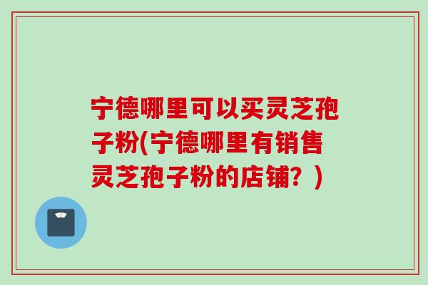 宁德哪里可以买灵芝孢子粉(宁德哪里有销售灵芝孢子粉的店铺？)