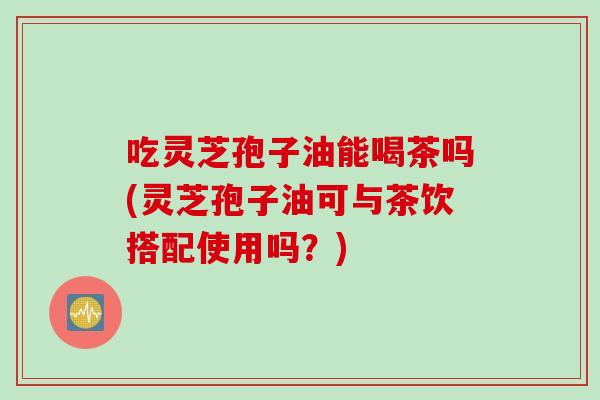 吃灵芝孢子油能喝茶吗(灵芝孢子油可与茶饮搭配使用吗？)