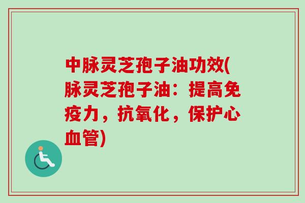 中脉灵芝孢子油功效(脉灵芝孢子油：提高免疫力，抗氧化，保护心血管)