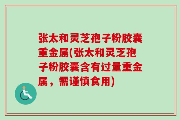 张太和灵芝孢子粉胶囊重金属(张太和灵芝孢子粉胶囊含有过量重金属，需谨慎食用)