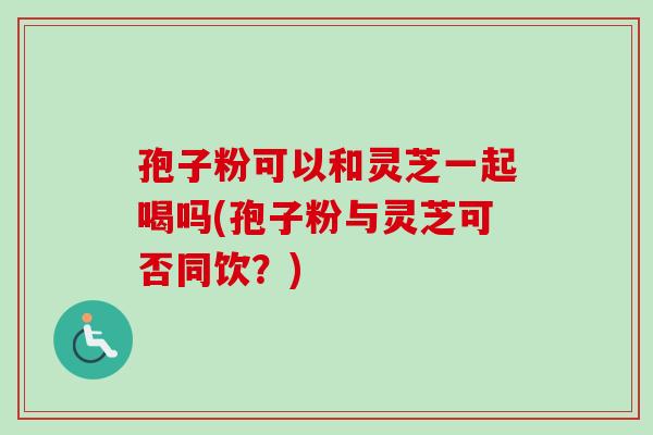 孢子粉可以和灵芝一起喝吗(孢子粉与灵芝可否同饮？)