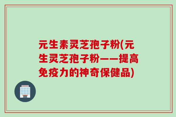 元生素灵芝孢子粉(元生灵芝孢子粉——提高免疫力的神奇保健品)