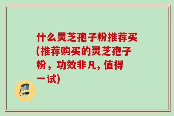 什么灵芝孢子粉推荐买(推荐购买的灵芝孢子粉，功效非凡, 值得一试)