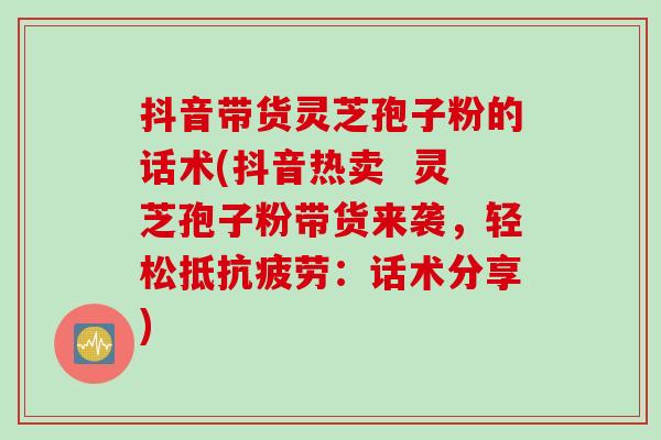 抖音带货灵芝孢子粉的话术(抖音热卖  灵芝孢子粉带货来袭，轻松抵抗疲劳：话术分享)
