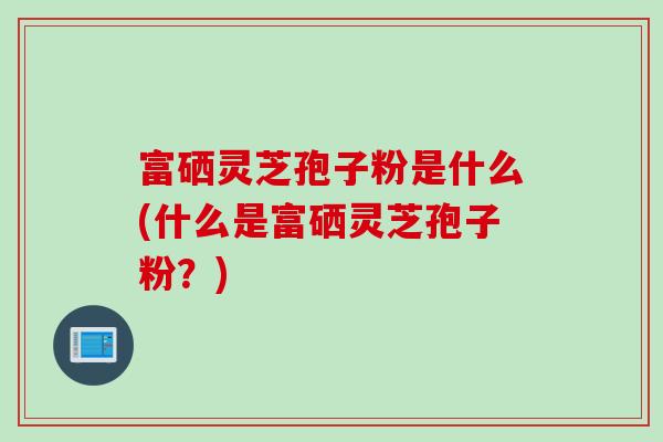 富硒灵芝孢子粉是什么(什么是富硒灵芝孢子粉？)