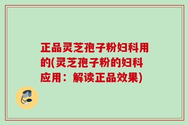 正品灵芝孢子粉妇科用的(灵芝孢子粉的妇科应用：解读正品效果)