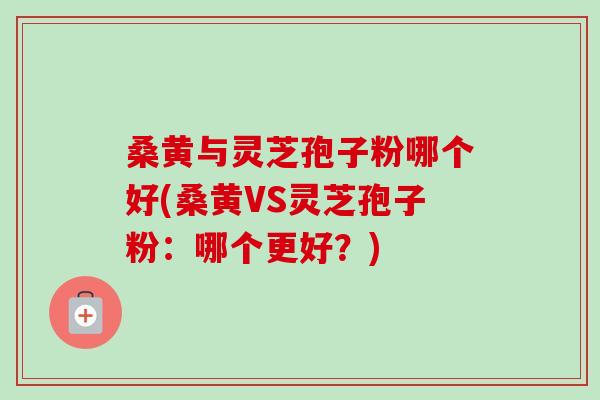 桑黄与灵芝孢子粉哪个好(桑黄VS灵芝孢子粉：哪个更好？)