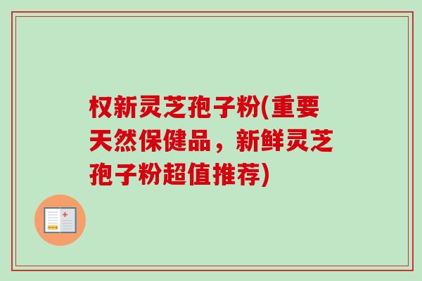 权新灵芝孢子粉(重要天然保健品，新鲜灵芝孢子粉超值推荐)