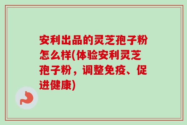 安利出品的灵芝孢子粉怎么样(体验安利灵芝孢子粉,调整免疫、促进健康) 安利出品的灵芝孢子粉怎么样(体验安利灵芝孢子粉,调整免疫、促进健康)
