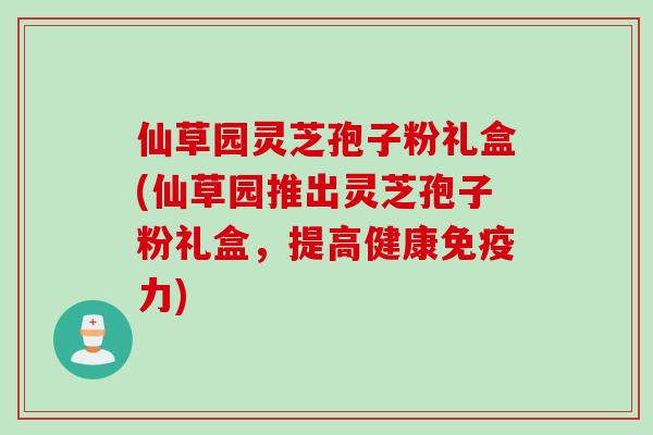 仙草园灵芝孢子粉礼盒(仙草园推出灵芝孢子粉礼盒，提高健康免疫力)