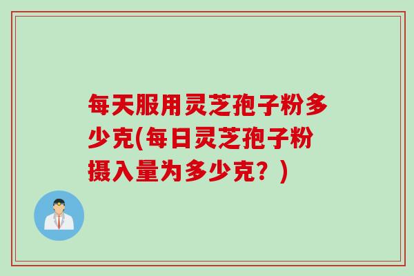 每天服用灵芝孢子粉多少克(每日灵芝孢子粉摄入量为多少克？)