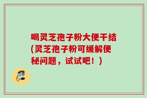喝灵芝孢子粉大便干结(灵芝孢子粉可缓解便秘问题，试试吧！)