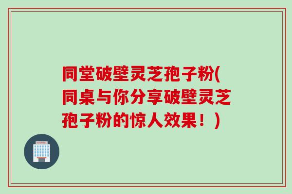 同堂破壁灵芝孢子粉(同桌与你分享破壁灵芝孢子粉的惊人效果!) 同堂破壁灵芝孢子粉(同桌与你分享破壁灵芝孢子粉的惊人效果!)