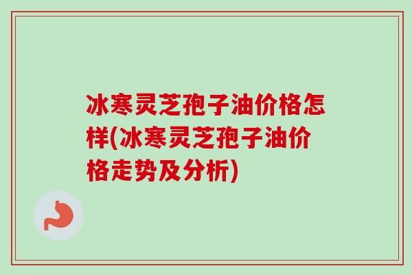 冰寒灵芝孢子油价格怎样(冰寒灵芝孢子油价格走势及分析)
