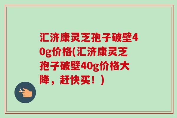 汇济康灵芝孢子破壁40g价格(汇济康灵芝孢子破壁40g价格大降，赶快买！)