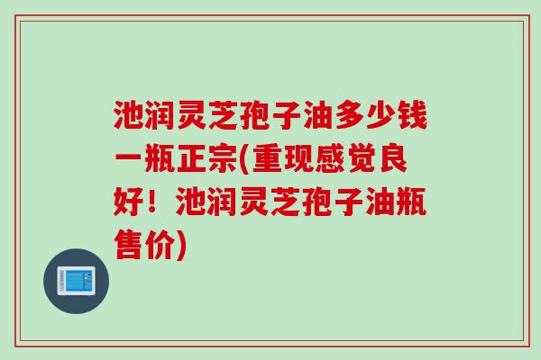 池润灵芝孢子油多少钱一瓶正宗(重现感觉良好！池润灵芝孢子油瓶售价)