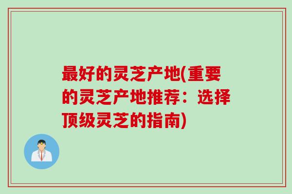 最好的灵芝产地(重要的灵芝产地推荐：选择顶级灵芝的指南)