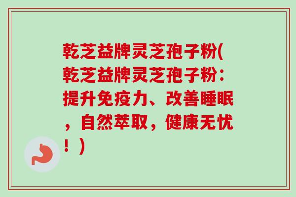 乾芝益牌灵芝孢子粉(乾芝益牌灵芝孢子粉：提升免疫力、改善睡眠，自然萃取，健康无忧！)