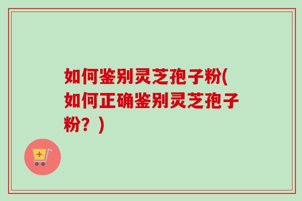 如何鉴别灵芝孢子粉(如何正确鉴别灵芝孢子粉？)