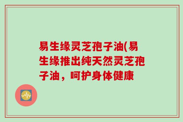 易生缘灵芝孢子油(易生缘推出纯天然灵芝孢子油，呵护身体健康