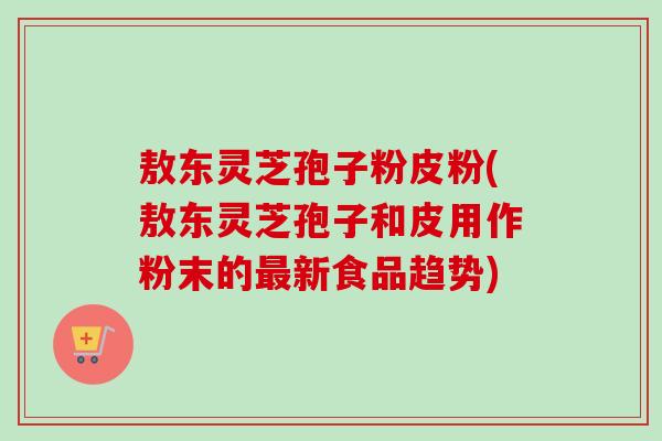 敖东灵芝孢子粉皮粉(敖东灵芝孢子和皮用作粉末的最新食品趋势)