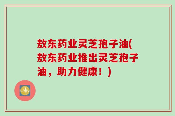 敖东药业灵芝孢子油(敖东药业推出灵芝孢子油，助力健康！)
