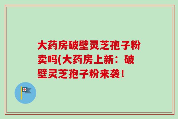 大药房破壁灵芝孢子粉卖吗(大药房上新：破壁灵芝孢子粉来袭！