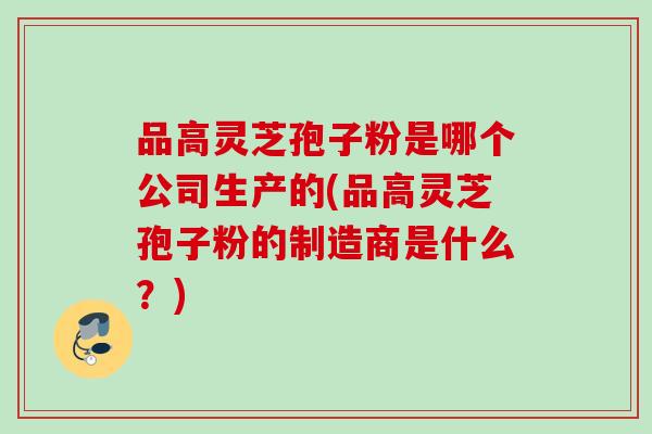 品高灵芝孢子粉是哪个公司生产的(品高灵芝孢子粉的制造商是什么?) 品高灵芝孢子粉是哪个公司生产的(品高灵芝孢子粉的制造商是什么?)