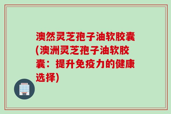 澳然灵芝孢子油软胶囊(澳洲灵芝孢子油软胶囊：提升免疫力的健康选择)