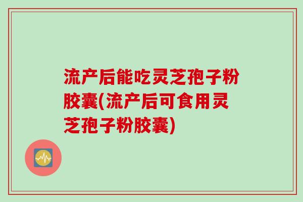 流产后能吃灵芝孢子粉胶囊(流产后可食用灵芝孢子粉胶囊)