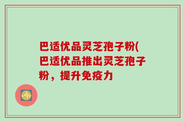 巴适优品灵芝孢子粉(巴适优品推出灵芝孢子粉,提升免疫力