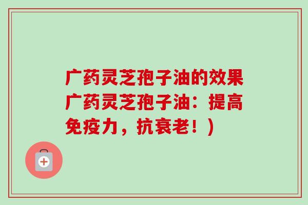 广药灵芝孢子油的效果广药灵芝孢子油：提高免疫力，抗衰老！)