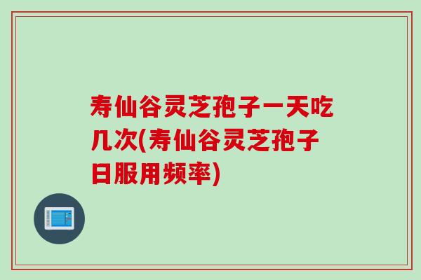 寿仙谷灵芝孢子一天吃几次(寿仙谷灵芝孢子日服用频率)