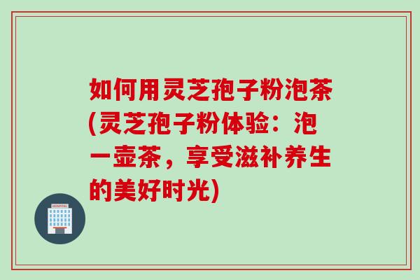 如何用灵芝孢子粉泡茶(灵芝孢子粉体验：泡一壶茶，享受滋补养生的美好时光)