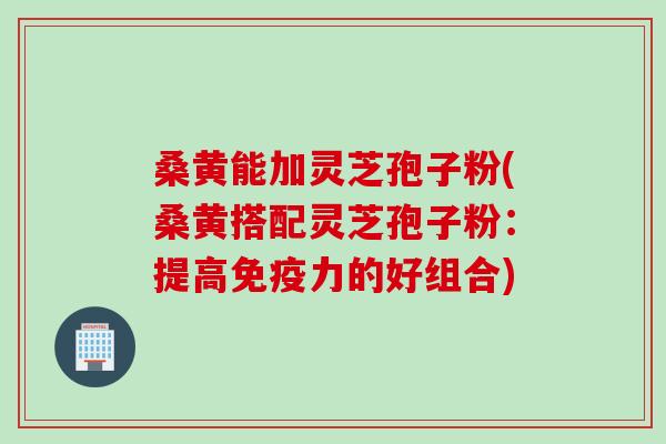 桑黄能加灵芝孢子粉(桑黄搭配灵芝孢子粉：提高免疫力的好组合)