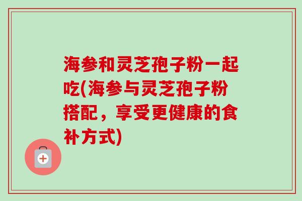 海参和灵芝孢子粉一起吃(海参与灵芝孢子粉搭配,享受更健康的食补方式) 海参和灵芝孢子粉一起吃(海参与灵芝孢子粉搭配,享受更健康的食补方式)