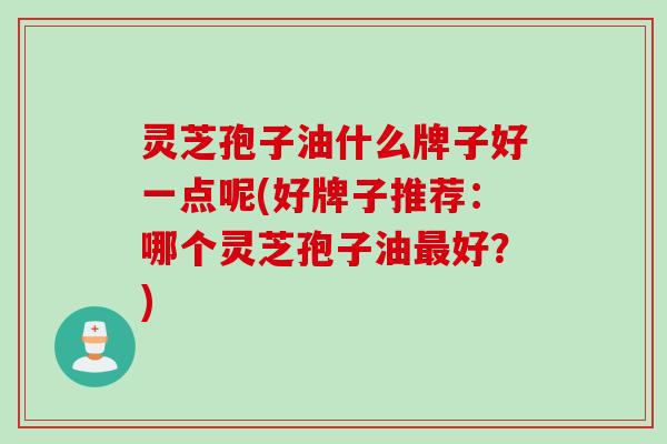 灵芝孢子油什么牌子好一点呢(好牌子推荐：哪个灵芝孢子油最好？)