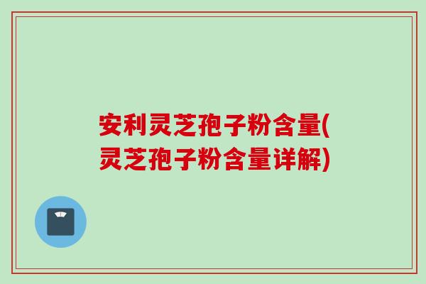 安利灵芝孢子粉含量(灵芝孢子粉含量详解)