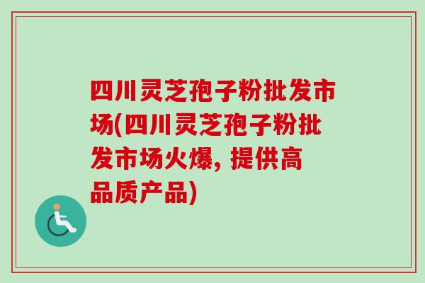 四川灵芝孢子粉批发市场(四川灵芝孢子粉批发市场火爆, 提供高品质产品)