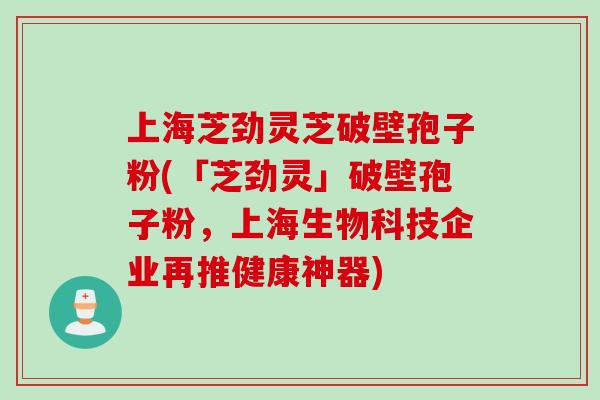 上海芝劲灵芝破壁孢子粉(「芝劲灵」破壁孢子粉，上海生物科技企业再推健康神器)