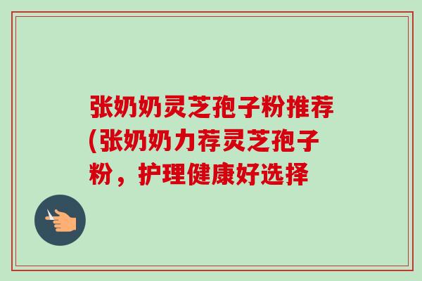 张奶奶灵芝孢子粉推荐(张奶奶力荐灵芝孢子粉,护理健康好选择 张奶奶灵芝孢子粉推荐(张奶奶力荐灵芝孢子粉,护理健康好选择