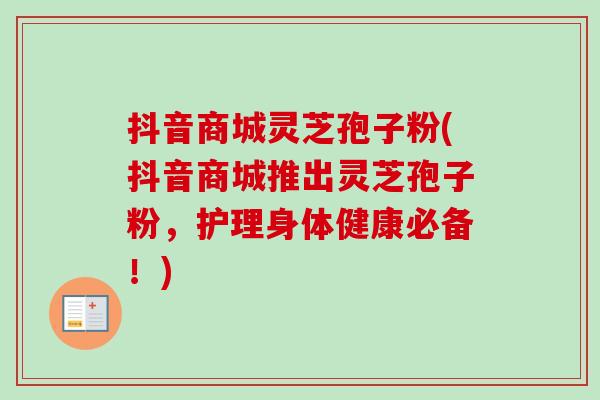 抖音商城灵芝孢子粉(抖音商城推出灵芝孢子粉，护理身体健康必备！)