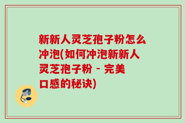 新新人灵芝孢子粉怎么冲泡(如何冲泡新新人灵芝孢子粉 - 完美口感的秘诀) 新新人灵芝孢子粉怎么冲泡(如何冲泡新新人灵芝孢子粉 - 完美口感的秘诀)